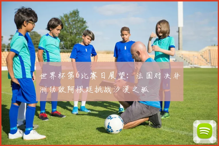 世界杯第6比赛日展望：法国对决非洲劲敌阿根廷挑战沙漠之狐