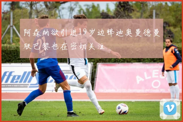 阿森纳欲引进19岁边锋迪奥曼德曼联巴黎也在密切关注