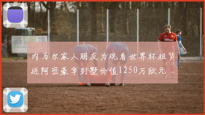 内马尔家人朋友为观看世界杯租赁迈阿密豪华别墅价值1250万欧元