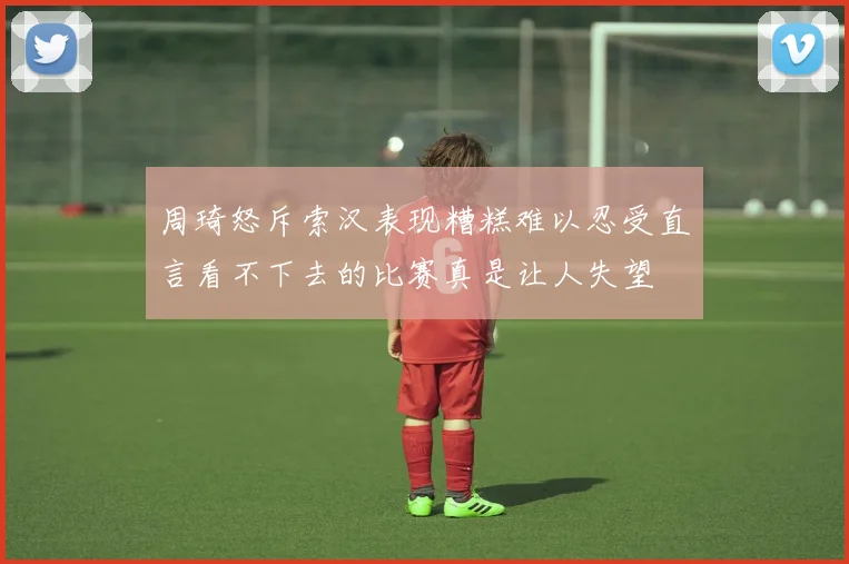 周琦怒斥索汉表现糟糕难以忍受直言看不下去的比赛真是让人失望