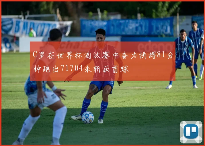 C罗在世界杯淘汰赛中奋力拼搏81分钟跑出71704米斩获首球
