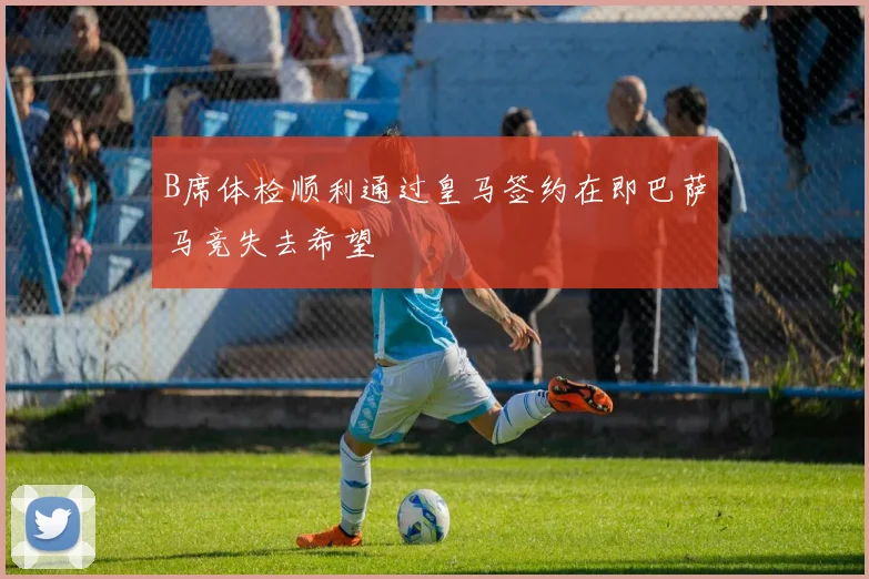 B席体检顺利通过皇马签约在即巴萨马竞失去希望