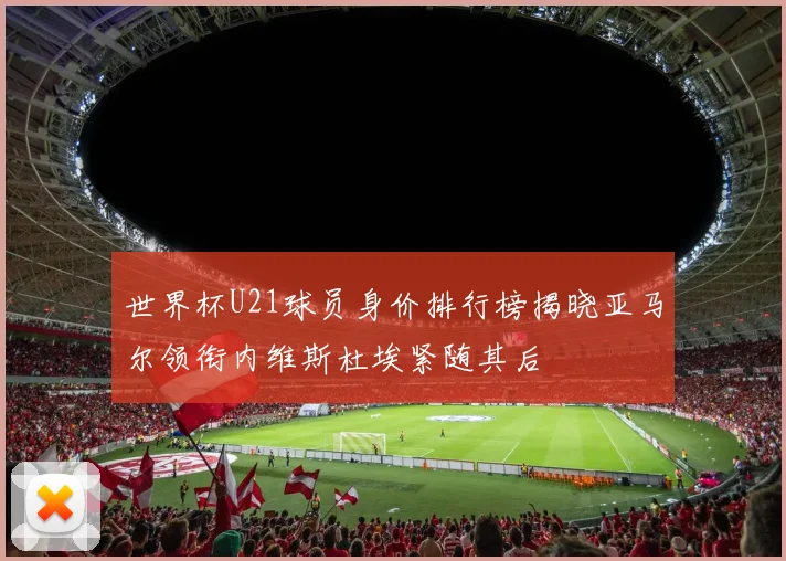 世界杯U21球员身价排行榜揭晓亚马尔领衔内维斯杜埃紧随其后