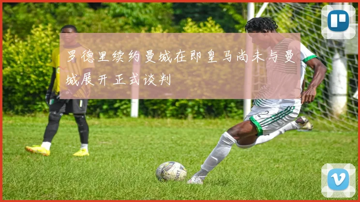 罗德里续约曼城在即皇马尚未与曼城展开正式谈判