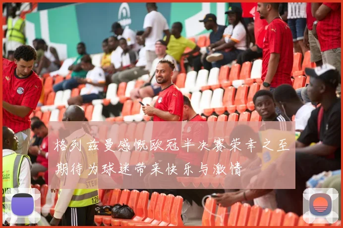 格列兹曼感慨欧冠半决赛荣幸之至期待为球迷带来快乐与激情
