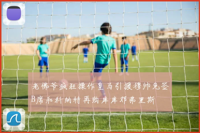 老佛爷疯狂操作皇马引援穆帅免签B席和科纳特再购库库邓弗里斯