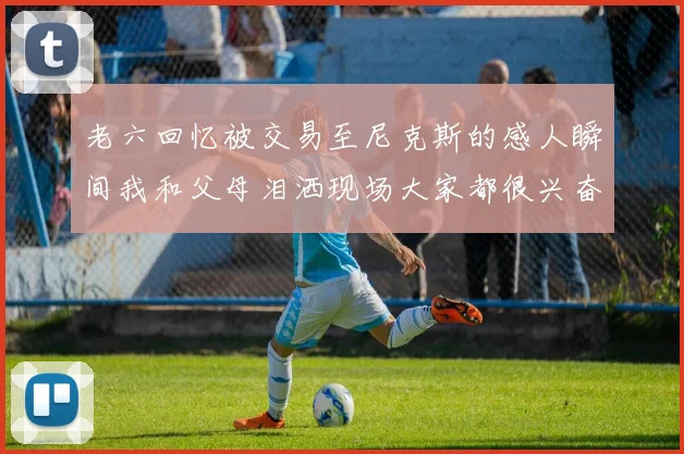 老六回忆被交易至尼克斯的感人瞬间我和父母泪洒现场大家都很兴奋