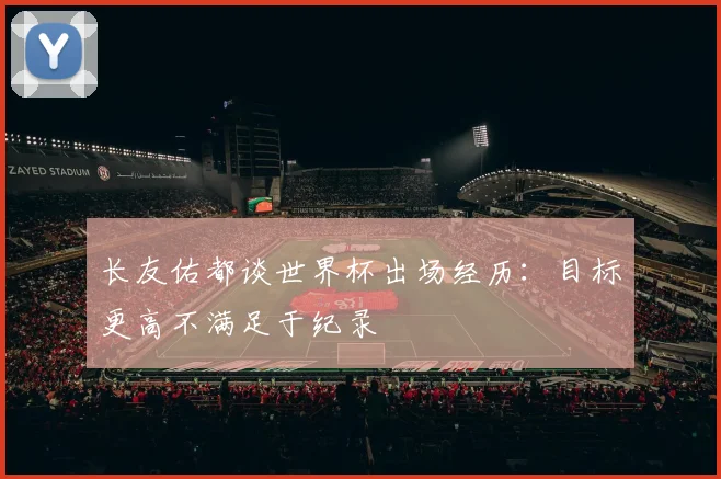 长友佑都谈世界杯出场经历：目标更高不满足于纪录