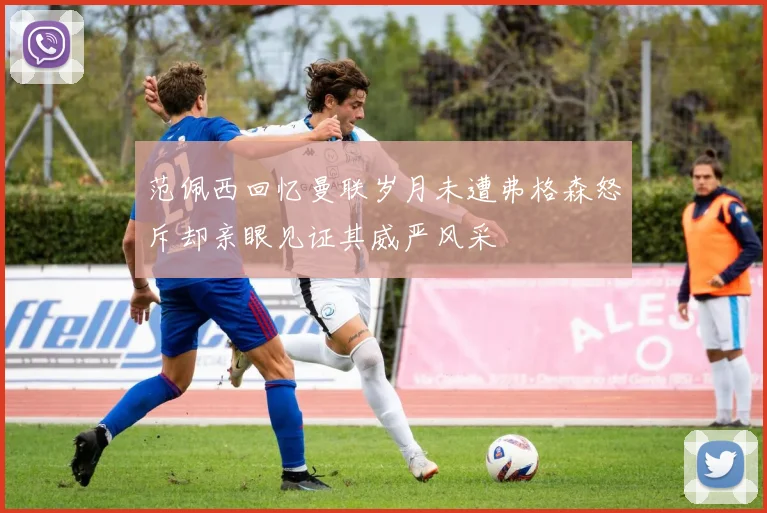 范佩西回忆曼联岁月未遭弗格森怒斥却亲眼见证其威严风采