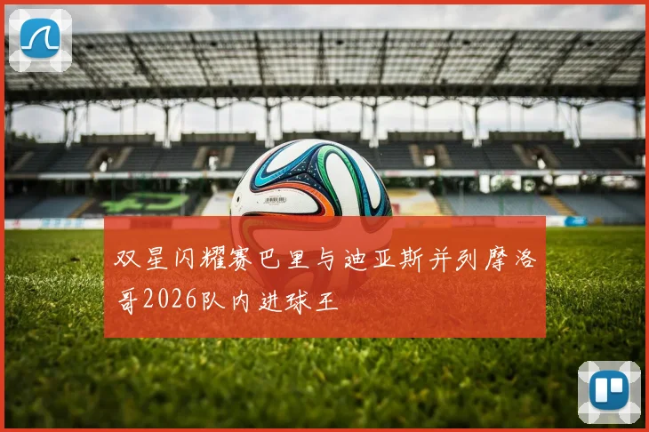 双星闪耀赛巴里与迪亚斯并列摩洛哥2026队内进球王