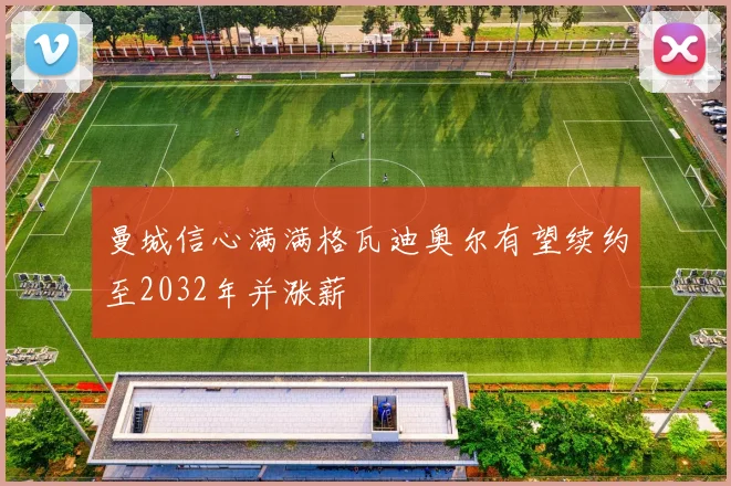 曼城信心满满格瓦迪奥尔有望续约至2032年并涨薪
