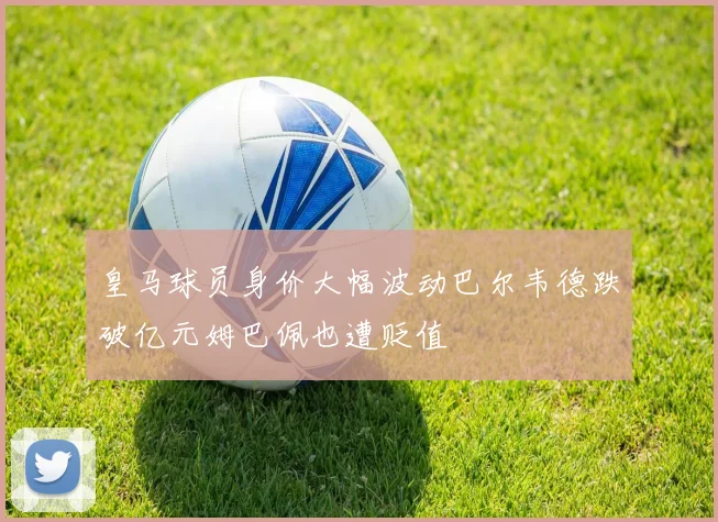 皇马球员身价大幅波动巴尔韦德跌破亿元姆巴佩也遭贬值