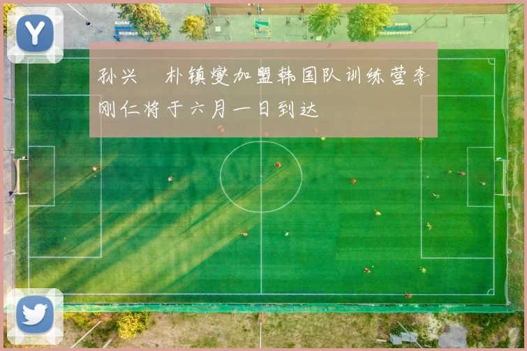 孙兴慜朴镇燮加盟韩国队训练营李刚仁将于六月一日到达