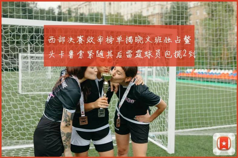 西部决赛效率榜单揭晓文班独占鳌头卡鲁索紧随其后雷霆球员包揽2到5名