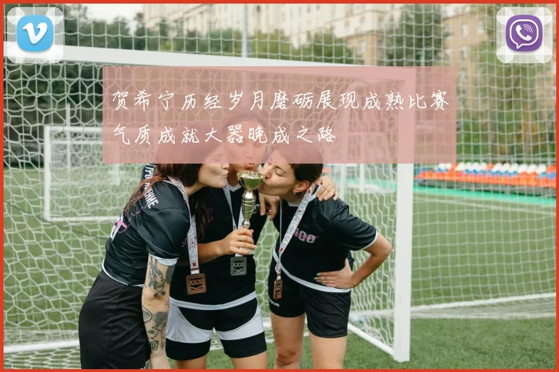 贺希宁历经岁月磨砺展现成熟比赛气质成就大器晚成之路