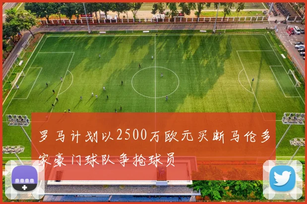 罗马计划以2500万欧元买断马伦多家豪门球队争抢球员