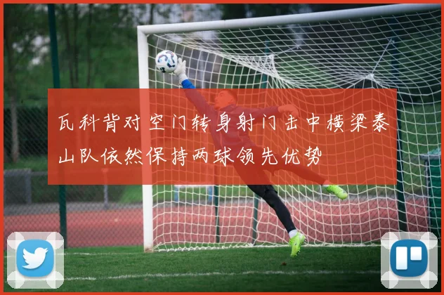 瓦科背对空门转身射门击中横梁泰山队依然保持两球领先优势