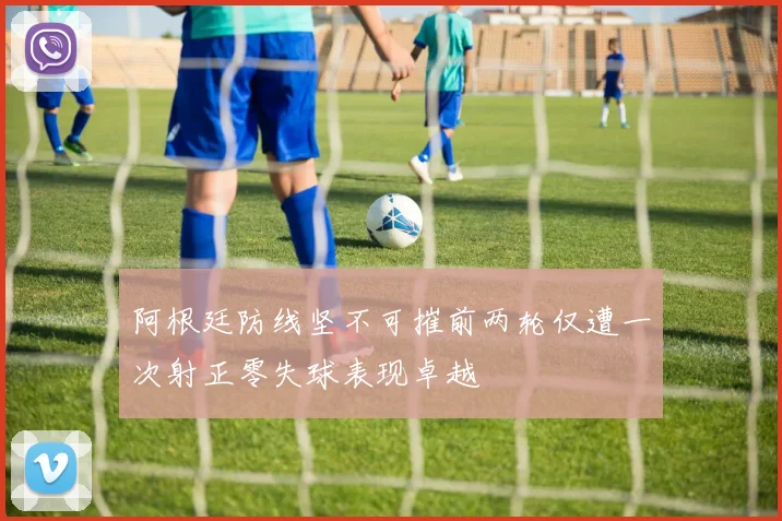 阿根廷防线坚不可摧前两轮仅遭一次射正零失球表现卓越