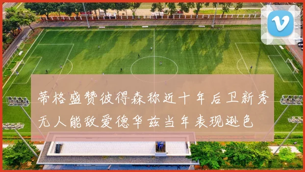 蒂格盛赞彼得森称近十年后卫新秀无人能敌爱德华兹当年表现逊色