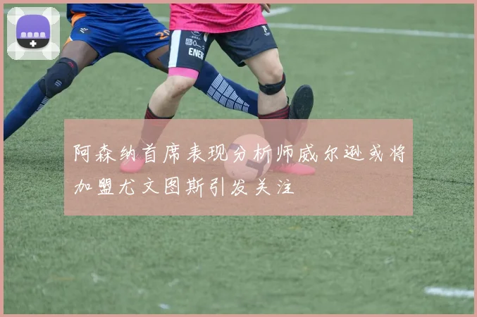阿森纳首席表现分析师威尔逊或将加盟尤文图斯引发关注