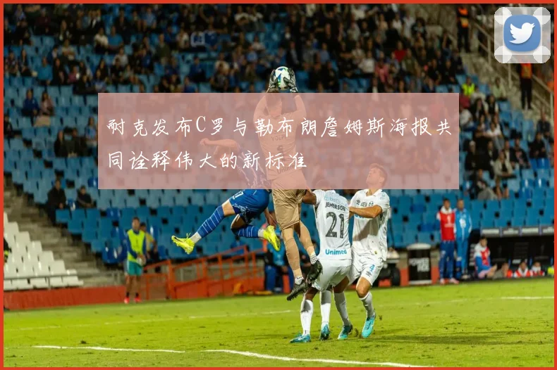 耐克发布C罗与勒布朗詹姆斯海报共同诠释伟大的新标准