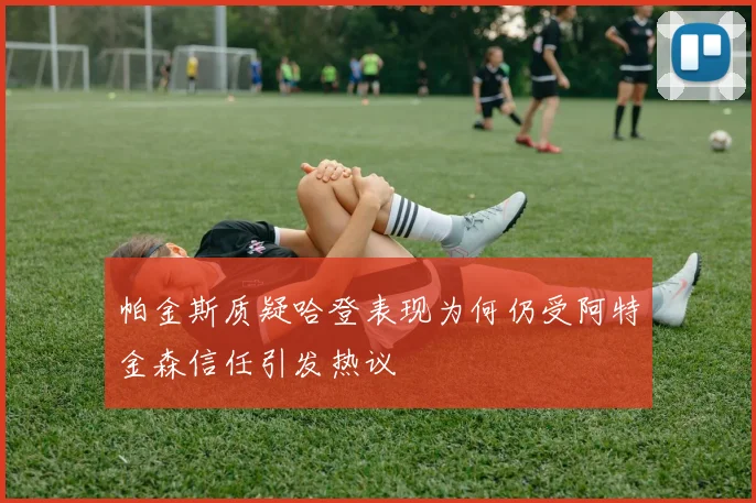 帕金斯质疑哈登表现为何仍受阿特金森信任引发热议