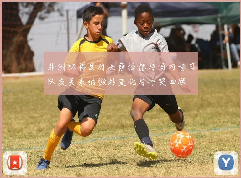 非洲杯再度对决萨拉赫与马内昔日队友关系的微妙变化与冲突回顾